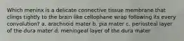 Which meninx is a delicate connective tissue membrane that clings tightly to the brain like cellophane wrap following its every convolution? a. arachnoid mater b. pia mater c. periosteal layer of the dura mater d. meningeal layer of the dura mater