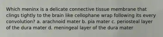 Which meninx is a delicate connective tissue membrane that clings tightly to the brain like cellophane wrap following its every convolution? a. arachnoid mater b. pia mater c. periosteal layer of the dura mater d. meningeal layer of the dura mater