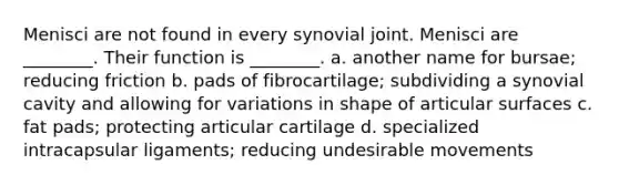 Menisci are not found in every synovial joint. Menisci are ________. Their function is ________. a. another name for bursae; reducing friction b. pads of fibrocartilage; subdividing a synovial cavity and allowing for variations in shape of articular surfaces c. fat pads; protecting articular cartilage d. specialized intracapsular ligaments; reducing undesirable movements