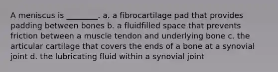 A meniscus is ________. a. a fibrocartilage pad that provides padding between bones b. a fluidfilled space that prevents friction between a muscle tendon and underlying bone c. the articular cartilage that covers the ends of a bone at a synovial joint d. the lubricating fluid within a synovial joint