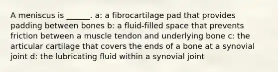 A meniscus is ______. a: a fibrocartilage pad that provides padding between bones b: a fluid-filled space that prevents friction between a muscle tendon and underlying bone c: the articular cartilage that covers the ends of a bone at a synovial joint d: the lubricating fluid within a synovial joint