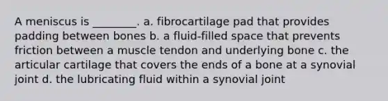 A meniscus is ________. a. fibrocartilage pad that provides padding between bones b. a fluid-filled space that prevents friction between a muscle tendon and underlying bone c. the articular cartilage that covers the ends of a bone at a synovial joint d. the lubricating fluid within a synovial joint