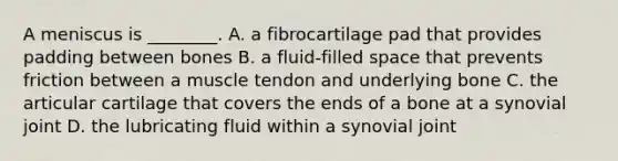 A meniscus is ________. A. a fibrocartilage pad that provides padding between bones B. a fluid-filled space that prevents friction between a muscle tendon and underlying bone C. the articular cartilage that covers the ends of a bone at a synovial joint D. the lubricating fluid within a synovial joint