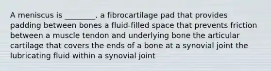 A meniscus is ________. a fibrocartilage pad that provides padding between bones a fluid-filled space that prevents friction between a muscle tendon and underlying bone the articular cartilage that covers the ends of a bone at a synovial joint the lubricating fluid within a synovial joint