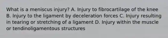 What is a meniscus injury? A. Injury to fibrocartilage of the knee B. Injury to the ligament by deceleration forces C. Injury resulting in tearing or stretching of a ligament D. Injury within the muscle or tendinoligamentous structures