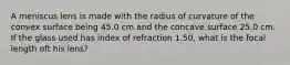 A meniscus lens is made with the radius of curvature of the convex surface being 45.0 cm and the concave surface 25.0 cm. If the glass used has index of refraction 1.50, what is the focal length oft his lens?