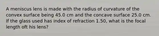 A meniscus lens is made with the radius of curvature of the convex surface being 45.0 cm and the concave surface 25.0 cm. If the glass used has index of refraction 1.50, what is the focal length oft his lens?