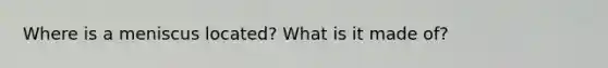 Where is a meniscus located? What is it made of?