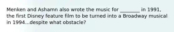 Menken and Ashamn also wrote the music for ________ in 1991, the first Disney feature film to be turned into a Broadway musical in 1994...despite what obstacle?