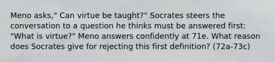 Meno asks," Can virtue be taught?" Socrates steers the conversation to a question he thinks must be answered first: "What is virtue?" Meno answers confidently at 71e. What reason does Socrates give for rejecting this first definition? (72a-73c)