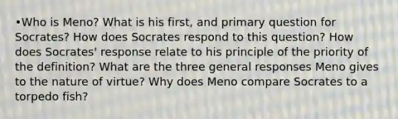 •Who is Meno? What is his first, and primary question for Socrates? How does Socrates respond to this question? How does Socrates' response relate to his principle of the priority of the definition? What are the three general responses Meno gives to the nature of virtue? Why does Meno compare Socrates to a torpedo fish?