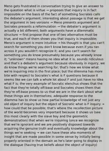 Meno gets frustrated in conversation trying to give an answer to the question what is virtue → proposes that inquiry is in fact impossible on the basis of the fact of something Socrates calls the debater's argument; interesting about passage is that we get the argument in two versions → Meno presents argument and Socrates presents a reformulation → the debater's argument is actually a bit different; both arguments have a dilemmatic structure → first propose that one of two alternative must be true, and each of them shows you that inquiry is impossible; Meno's argument is more intuitive → his thought is that you can't search for something you don't know because even if you ran across it you wouldn't recognize it; and you can't search for something you do know presumably because you already know it; "unknown" means having no idea what it is; sounds ridiculous and that's a debater's argument because obviously in inquiry, we do know things we're searching for; that's how we know what we're inquiring into in the first place; but the dilemma has more bite with respect to Socrates's what is F questions because it seems like we can talk a whole lot about F and just have no idea what F is; the very example of Socratic elenchus shows that the fact that they're totally off-base and Socrates shows them that they're off-base proves to us that we are in the dark about what these things are in themselves; adequate response to the dilemma has to show us how partial knowledge of not just any old object of inquiry but the object of Socratic what is F inquiry → how could that be possible; that's where the recollection picture of the world becomes very important because it shows us (see this most clearly with the slave boy and the geometric demonstration) that when we're inquiring (once we recognize that we're ignorant and we are positively disposed towards acquiring the genuine truth and eventually knowledge about the things we're seeking → we can have these aha moments of insight that are made possible in some sense by initially being properly oriented in the domain as he's later going to display in the dialogue (having true beliefs about the object of inquiry)