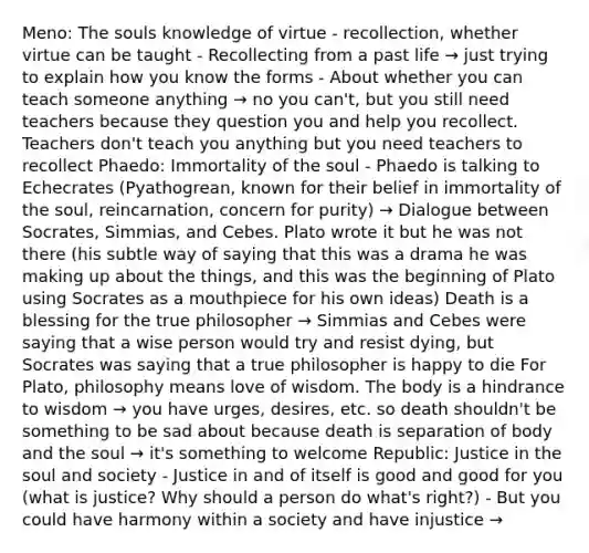 Meno: The souls knowledge of virtue - recollection, whether virtue can be taught - Recollecting from a past life → just trying to explain how you know the forms - About whether you can teach someone anything → no you can't, but you still need teachers because they question you and help you recollect. Teachers don't teach you anything but you need teachers to recollect Phaedo: Immortality of the soul - Phaedo is talking to Echecrates (Pyathogrean, known for their belief in immortality of the soul, reincarnation, concern for purity) → Dialogue between Socrates, Simmias, and Cebes. Plato wrote it but he was not there (his subtle way of saying that this was a drama he was making up about the things, and this was the beginning of Plato using Socrates as a mouthpiece for his own ideas) Death is a blessing for the true philosopher → Simmias and Cebes were saying that a wise person would try and resist dying, but Socrates was saying that a true philosopher is happy to die For Plato, philosophy means love of wisdom. The body is a hindrance to wisdom → you have urges, desires, etc. so death shouldn't be something to be sad about because death is separation of body and the soul → it's something to welcome Republic: Justice in the soul and society - Justice in and of itself is good and good for you (what is justice? Why should a person do what's right?) - But you could have harmony within a society and have injustice →