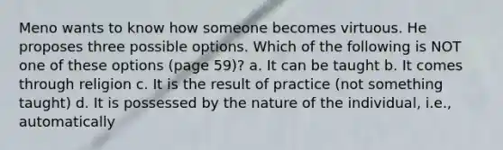 Meno wants to know how someone becomes virtuous. He proposes three possible options. Which of the following is NOT one of these options (page 59)? a. It can be taught b. It comes through religion c. It is the result of practice (not something taught) d. It is possessed by the nature of the individual, i.e., automatically