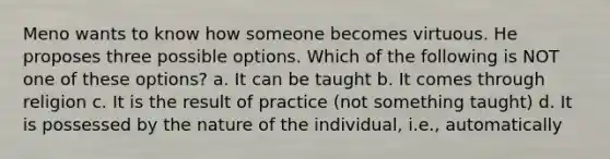 Meno wants to know how someone becomes virtuous. He proposes three possible options. Which of the following is NOT one of these options? a. It can be taught b. It comes through religion c. It is the result of practice (not something taught) d. It is possessed by the nature of the individual, i.e., automatically