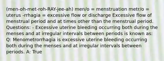 (men-oh-met-roh-RAY-jee-ah) men/o = menstruation metr/o = uterus -rrhagia = excessive flow or discharge Excessive flow of menstrual period and at times other than the menstrual period. Questions: - Excessive uterine bleeding occurring both during the menses and at irregular intervals between periods is known as: Q: Menometrorrhagia is excessive uterine bleeding occurring both during the menses and at irregular intervals between periods. A: True