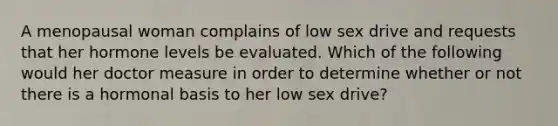 A menopausal woman complains of low sex drive and requests that her hormone levels be evaluated. Which of the following would her doctor measure in order to determine whether or not there is a hormonal basis to her low sex drive?