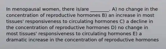 In menopausal women, there is/are ________. A) no change in the concentration of reproductive hormones B) an increase in most tissues' responsiveness to circulating hormones C) a decline in the concentration of reproductive hormones D) no change in most tissues' responsiveness to circulating hormones E) a dramatic increase in the concentration of reproductive hormones