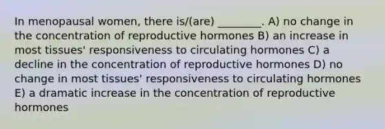 In menopausal women, there is/(are) ________. A) no change in the concentration of reproductive hormones B) an increase in most tissues' responsiveness to circulating hormones C) a decline in the concentration of reproductive hormones D) no change in most tissues' responsiveness to circulating hormones E) a dramatic increase in the concentration of reproductive hormones