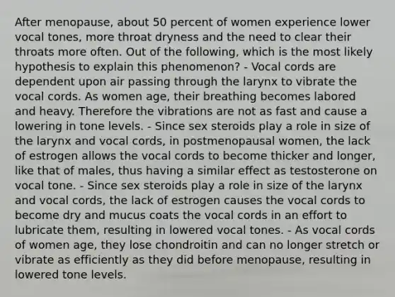 After menopause, about 50 percent of women experience lower vocal tones, more throat dryness and the need to clear their throats more often. Out of the following, which is the most likely hypothesis to explain this phenomenon? - Vocal cords are dependent upon air passing through the larynx to vibrate the vocal cords. As women age, their breathing becomes labored and heavy. Therefore the vibrations are not as fast and cause a lowering in tone levels. - Since sex steroids play a role in size of the larynx and vocal cords, in postmenopausal women, the lack of estrogen allows the vocal cords to become thicker and longer, like that of males, thus having a similar effect as testosterone on vocal tone. - Since sex steroids play a role in size of the larynx and vocal cords, the lack of estrogen causes the vocal cords to become dry and mucus coats the vocal cords in an effort to lubricate them, resulting in lowered vocal tones. - As vocal cords of women age, they lose chondroitin and can no longer stretch or vibrate as efficiently as they did before menopause, resulting in lowered tone levels.