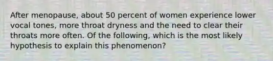 After menopause, about 50 percent of women experience lower vocal tones, more throat dryness and the need to clear their throats more often. Of the following, which is the most likely hypothesis to explain this phenomenon?