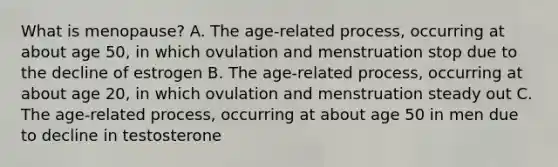 What is menopause? A. The age-related process, occurring at about age 50, in which ovulation and menstruation stop due to the decline of estrogen B. The age-related process, occurring at about age 20, in which ovulation and menstruation steady out C. The age-related process, occurring at about age 50 in men due to decline in testosterone