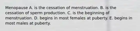 Menopause A. is the cessation of menstruation. B. is the cessation of sperm production. C. is the beginning of menstruation. D. begins in most females at puberty. E. begins in most males at puberty.