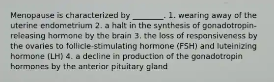 Menopause is characterized by ________. 1. wearing away of the uterine endometrium 2. a halt in the synthesis of gonadotropin-releasing hormone by <a href='https://www.questionai.com/knowledge/kLMtJeqKp6-the-brain' class='anchor-knowledge'>the brain</a> 3. the loss of responsiveness by the ovaries to follicle-stimulating hormone (FSH) and luteinizing hormone (LH) 4. a decline in production of the gonadotropin hormones by the anterior pituitary gland