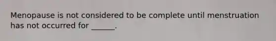 Menopause is not considered to be complete until menstruation has not occurred for ______.