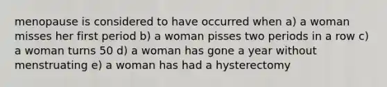 menopause is considered to have occurred when a) a woman misses her first period b) a woman pisses two periods in a row c) a woman turns 50 d) a woman has gone a year without menstruating e) a woman has had a hysterectomy