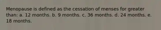 Menopause is defined as the cessation of menses for greater than: a. 12 months. b. 9 months. c. 36 months. d. 24 months. e. 18 months.