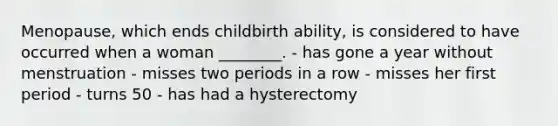 Menopause, which ends childbirth ability, is considered to have occurred when a woman ________. - has gone a year without menstruation - misses two periods in a row - misses her first period - turns 50 - has had a hysterectomy