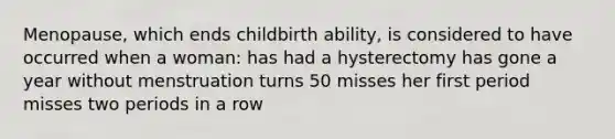 Menopause, which ends childbirth ability, is considered to have occurred when a woman: has had a hysterectomy has gone a year without menstruation turns 50 misses her first period misses two periods in a row