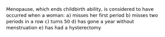 Menopause, which ends childbirth ability, is considered to have occurred when a woman: a) misses her first period b) misses two periods in a row c) turns 50 d) has gone a year without menstruation e) has had a hysterectomy