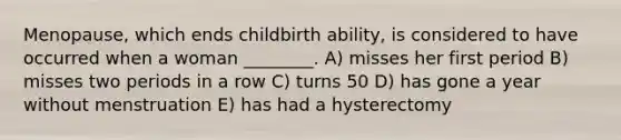 Menopause, which ends childbirth ability, is considered to have occurred when a woman ________. A) misses her first period B) misses two periods in a row C) turns 50 D) has gone a year without menstruation E) has had a hysterectomy