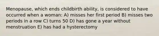 Menopause, which ends childbirth ability, is considered to have occurred when a woman: A) misses her first period B) misses two periods in a row C) turns 50 D) has gone a year without menstruation E) has had a hysterectomy