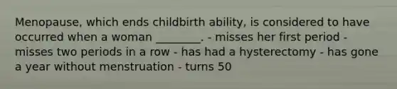 Menopause, which ends childbirth ability, is considered to have occurred when a woman ________. - misses her first period - misses two periods in a row - has had a hysterectomy - has gone a year without menstruation - turns 50