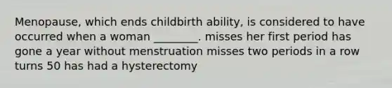 Menopause, which ends childbirth ability, is considered to have occurred when a woman ________. misses her first period has gone a year without menstruation misses two periods in a row turns 50 has had a hysterectomy