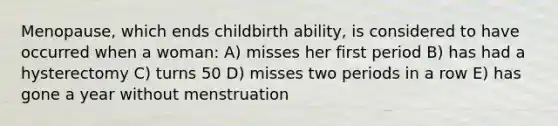 Menopause, which ends childbirth ability, is considered to have occurred when a woman: A) misses her first period B) has had a hysterectomy C) turns 50 D) misses two periods in a row E) has gone a year without menstruation