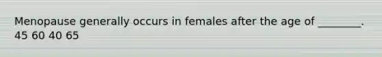 Menopause generally occurs in females after the age of ________. 45 60 40 65