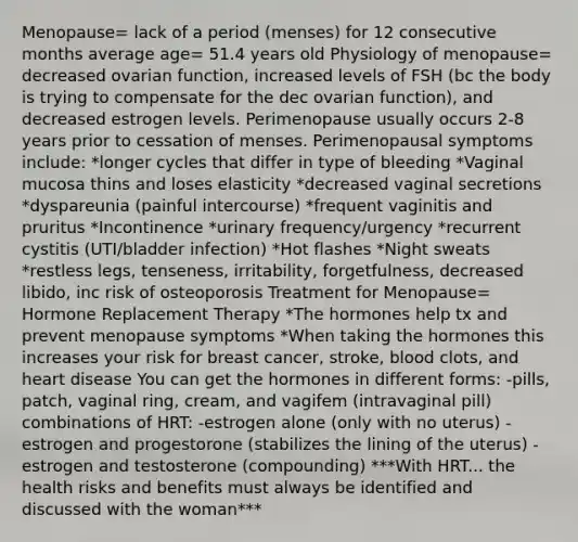 Menopause= lack of a period (menses) for 12 consecutive months average age= 51.4 years old Physiology of menopause= decreased ovarian function, increased levels of FSH (bc the body is trying to compensate for the dec ovarian function), and decreased estrogen levels. Perimenopause usually occurs 2-8 years prior to cessation of menses. Perimenopausal symptoms include: *longer cycles that differ in type of bleeding *Vaginal mucosa thins and loses elasticity *decreased vaginal secretions *dyspareunia (painful intercourse) *frequent vaginitis and pruritus *Incontinence *urinary frequency/urgency *recurrent cystitis (UTI/bladder infection) *Hot flashes *Night sweats *restless legs, tenseness, irritability, forgetfulness, decreased libido, inc risk of osteoporosis Treatment for Menopause= Hormone Replacement Therapy *The hormones help tx and prevent menopause symptoms *When taking the hormones this increases your risk for breast cancer, stroke, blood clots, and heart disease You can get the hormones in different forms: -pills, patch, vaginal ring, cream, and vagifem (intravaginal pill) combinations of HRT: -estrogen alone (only with no uterus) -estrogen and progestorone (stabilizes the lining of the uterus) -estrogen and testosterone (compounding) ***With HRT... the health risks and benefits must always be identified and discussed with the woman***