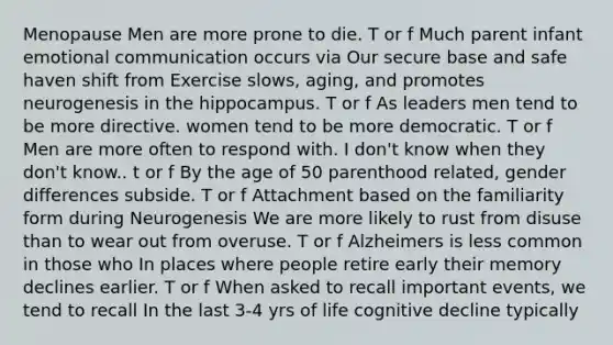 Menopause Men are more prone to die. T or f Much parent infant emotional communication occurs via Our secure base and safe haven shift from Exercise slows, aging, and promotes neurogenesis in the hippocampus. T or f As leaders men tend to be more directive. women tend to be more democratic. T or f Men are more often to respond with. I don't know when they don't know.. t or f By the age of 50 parenthood related, gender differences subside. T or f Attachment based on the familiarity form during Neurogenesis We are more likely to rust from disuse than to wear out from overuse. T or f Alzheimers is less common in those who In places where people retire early their memory declines earlier. T or f When asked to recall important events, we tend to recall In the last 3-4 yrs of life cognitive decline typically