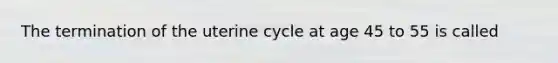 The termination of the uterine cycle at age 45 to 55 is called