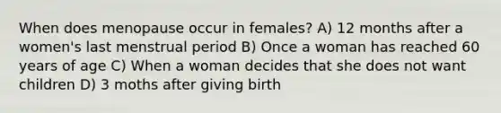 When does menopause occur in females? A) 12 months after a women's last menstrual period B) Once a woman has reached 60 years of age C) When a woman decides that she does not want children D) 3 moths after giving birth