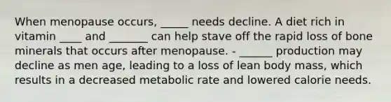 When menopause occurs, _____ needs decline. A diet rich in vitamin ____ and _______ can help stave off the rapid loss of bone minerals that occurs after menopause. - ______ production may decline as men age, leading to a loss of lean body mass, which results in a decreased metabolic rate and lowered calorie needs.