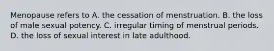 Menopause refers to A. the cessation of menstruation. B. the loss of male sexual potency. C. irregular timing of menstrual periods. D. the loss of sexual interest in late adulthood.