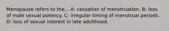 Menopause refers to the... A: cessation of menstruation. B: loss of male sexual potency. C: irregular timing of menstrual periods. D: loss of sexual interest in late adulthood.