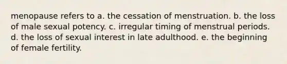 menopause refers to a. the cessation of menstruation. b. the loss of male sexual potency. c. irregular timing of menstrual periods. d. the loss of sexual interest in late adulthood. e. the beginning of female fertility.