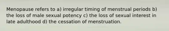 Menopause refers to a) irregular timing of menstrual periods b) the loss of male sexual potency c) the loss of sexual interest in late adulthood d) the cessation of menstruation.