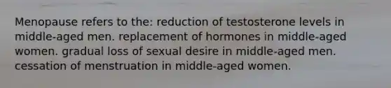 Menopause refers to the: reduction of testosterone levels in middle-aged men. replacement of hormones in middle-aged women. gradual loss of sexual desire in middle-aged men. cessation of menstruation in middle-aged women.